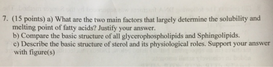 7. (15 points) a) What are the two main factors that largely determine the solubility and melting point of fatty acids? Justify your answer. b) Compare the basic structure of all glycerophospholipids and Sphingolipids. c) Describe the basic structure of sterol and its physiological roles. Support your answer with figure(s)