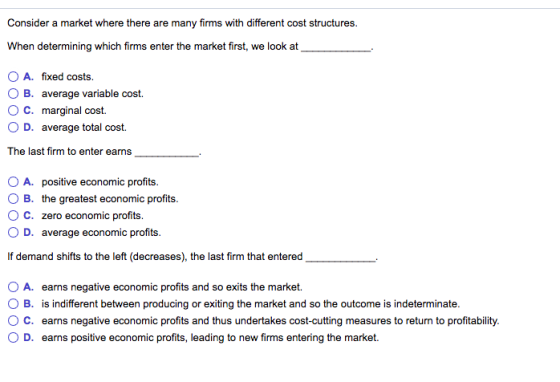 Consider a market where there are many firms with different cost structures. When determining which firms enter the market first, we look at OA. fixed costs. O B. average variable cost. O C. marginal cost. O D. average total cost. The last firm to enter earns O A. positive economic profits O B. the greatest economic profits. ° C. zero economic profits. 0 D. average economic profits. If demand shifts to the left (decreases), the last firm t that entered O A. eamns negativeeconomie prfti and so exts the market indiferentbween producing orentin he market and so h ndminate ° C. earns negative economic profits and thus undertakes cost-cutting measures to return to profitability. ( D. earns positive economic profits, leading to new firms entering the market