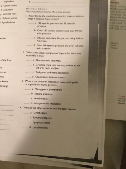 tment treatt e Cardac arrest t Aneurysm 8 Varicose veins h. Aplastic anemia Multiple Choice Place a cheokmank mex to be cereet anevn ardial osygen d ment addresses or surgery Ni reasing the exy nary arterics e beneficial. P to take one a od clots occlu 1. According to the medical community, what constite 120 systolic pressure and 80 diastolic pressure b. Over 140 systolic pressure and over 90 dias tolic pressure Obesity, sedentary lifestyle, and being African American emias? d Over 160 systolic pressure and over 100 dias heart muscle tolic pressure 2. What is the classic symptom of myocardial infarction, especially in men a. Hematemesis, dysphagia b. Crushing chest pain that may radiate to the of the four left arm, neck, and jaw Tachypnea and heart palpitations ia kemia mia eukemia lowing d. Claudication, limb numbness 3. What is the common medication taken sublingually or topically for angina pectoris b. Specific antibiotics Figure anterior the left d. 4. What is the other name for non-Hodgkin disease C. d. Lymphadenitis