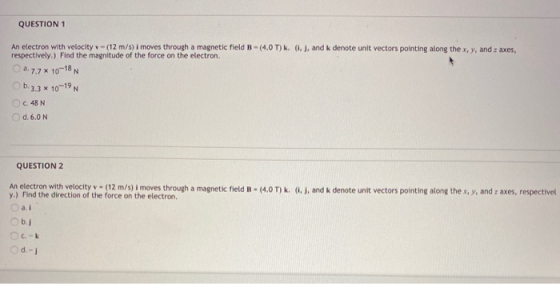 QUESTION 1 An electron with velocity - (12 m/s) i moves through a magnetic field B - (4.0T) k. (i), and k denote unit vectors