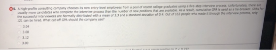 05. A high-profile consulting company chooses its new entry-level employees from a pool of recent college graduates using a five-step interview process. Unfortunately, there are used as a tie-breaker. GPAs for usually more candidates who complete the interview process than the number of new positions that are available. As a result, cumulative GPA is the sucesfu imerviewand stanr 121 can be hired. What cut-off GPA should the company use? vae w madetthreus ony 3.04 3.08 3.12 3.00