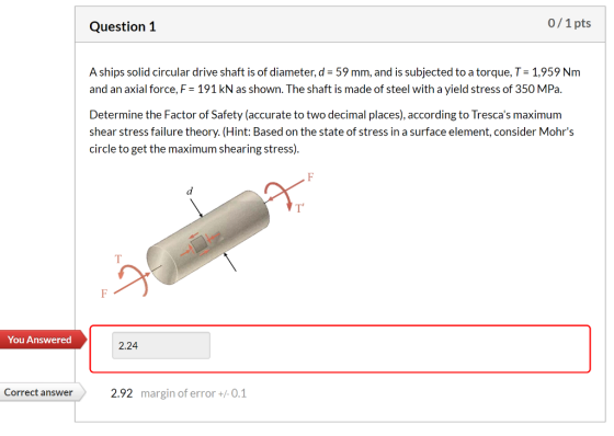 Question 1 0/1 pts A ships solid circular drive shaft is of diameter, d = 59 mm, and is subjected to a torque, T = 1,959 Nm a