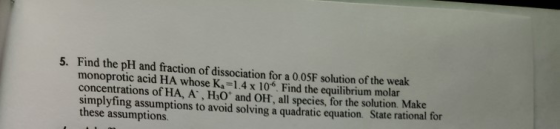 5. Find the pH and fraction of dissociation for a 0.0SF solution of the weak monoprotic acid HA whose Ka=1.4 x 106. Find the