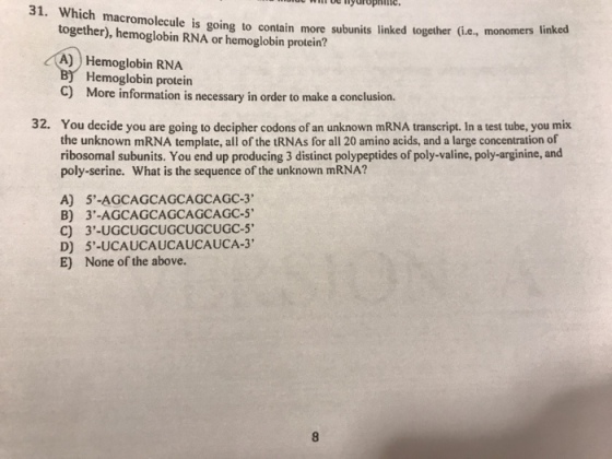 31. Which macromolecule is going to contain more subunits linked together (i.e, monomers together), hemoglobin RNA or hemoglobin protein? A)) Hemoglobin RNA linked Hemoglobin protein C) More information is necessary in order to make a conclusion. 32. You decide you are going to decipher codons of an unknown mRNA transcript. In a test tube, you mix the unknown mRNA template, all of the tRNAs for all 20 amino acids, and a large concentration of ribosomal subunits. You end up producing 3 distinct polypeptides of poly-valine, poly-arginine, and poly-serine. What is the sequence of the unknown mRNA? A) 5-AGCAGCAGCAGCAGC-3 B) 3-AGCAGCAGCAGCAGC-5 D) E) 5-UCAUCAUCAUCAUCA-3 None of the above.