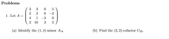 Problems 1. Let A= 3 3 0 5 2 2 0 -2 4 1 -3 0 2 10 3 2 (a) Identify the (1,4)-minor A14 (b) Find the (3,2)-cofactor C32.