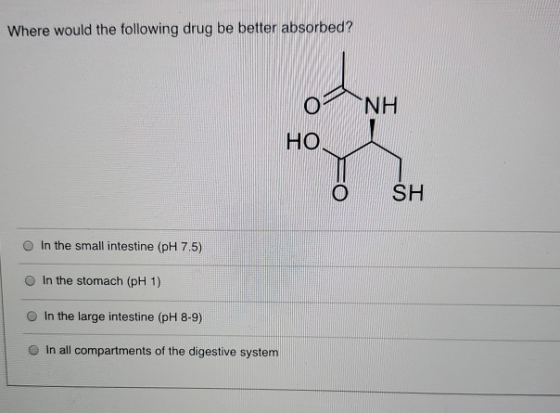 Where would the following drug be better absorbed? NH o HO © SH In the small intestine (pH 7.5) In the stomach (pH 1) In the