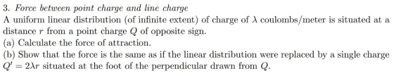 3. Force between point charge and line charge A uniform linear distribution (of infinite extent) of charge of λ coulombs/meter is situated at a distance r from a point charge Q of opposite sign. (a) Calculate the force of attraction. (b) Show that the force is the same as if the linear distribution were replaced by a single charge Q 2Ar situated at the foot of the perpendicular drawn from Q
