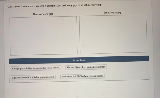 Classify each statement as relating to either a recessionary gap or an inflationary gap. Recessionary gap Inflationary gap An