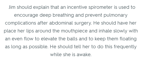 Jim should explain that an incentive spirometer is used to encourage deep breathing and prevent pulmonary complications after abdominal surgery. He should have her place her lips around the mouthpiece and inhale slowly with an even flow to elevate the balls and to keep them floating as long as possible. He should tell her to do this frequently while she is awake.