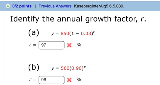 + 0/2 points | Previous Answers KasebergInterAlg5 6.5.039. Identify the annual growth factor, r. (a) y = 850(1 – 0.03) r = 97