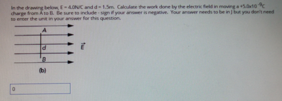 In the drawing below, E-4.0N/C and d = 1.5m. Calculate the work done by the electric field in moving a +5.0x10-9C charge from A to B. Be sure to include-sign if your answer is negative. Your answer needs to be in J but you dont need to enter the unit in your answer for this question