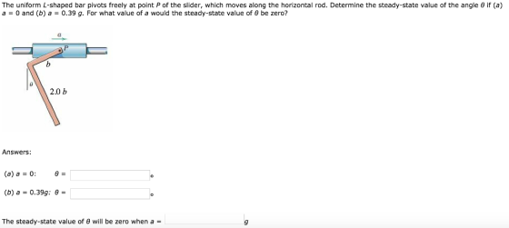 The uniform L-shaped bar pivots freely at point P of the slider, which moves along the horizontal rod. Determine the steady-state value of the angle θ if (a) a = 0 and (b) a 0.39 g. For what value of a would the steady-state value of θ be zero? CT 2.0 b Answers: (b) a = 0.39g: θ = The steady-state value of θ will be zero when a =