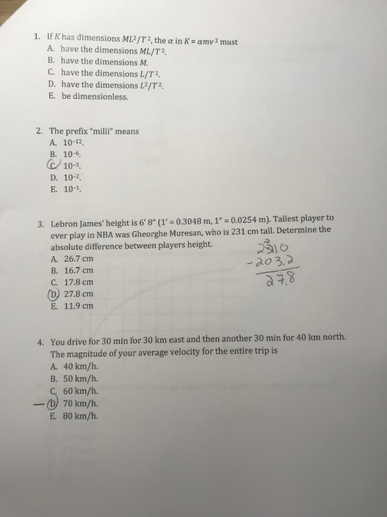 1. If K has dimensions ML/T2, the a in K- amv2 must A. have the dimensions ML/T2 B. have the dimensions M C. have the dimensions L/T2 D. have the dimensions L2/T2. E. be dimensionless. 2. The prefix milli means A. 10-12 B. 10-6 10-3. D. 10-2. Lebron James height is 68 (1-0.3048 m, 1 0.0254 m). Tallest player to ever play in NBA was Gheorghe Muresan, who is 231 cm tall. Determine the 3. absolute difference between players height.o A. 26.7 cm B. 16.7 cm C. 17.8 cm 2o3, (D) 27.8 cm E. 11.9 cm You drive for 30 min for 30 km east and then another 30 min for 40 km north. The magnitude of your average velocity for the entire trip is A. 40 km/h. B. 50 km/h. 4. 60 km/h. D70 km/h. E. 80 km/h.