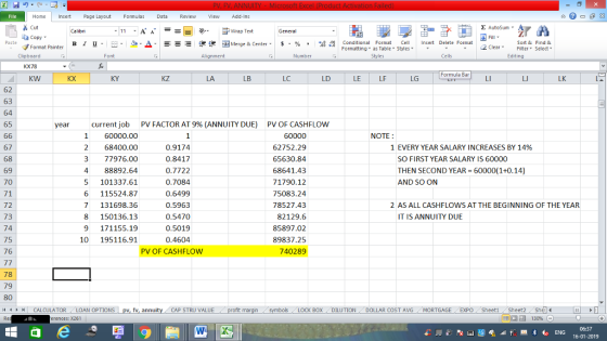 Home nert Page Layout Formulas Data Review View dd-Ins Cut Σ AutoSum Wrap Text ta copy. в 1 프 . Ej-., Δ. : rーー 逻锂函Merge & Center. $, % , 弼,8 C Conditional Format CeInsert Delete Format Formatting as Table Styles2 Clear Sort &Find & Format Painter Clipboard Alignment Number Cells Edting KX78 Formula BarL KW KX KY KZ LA LC LD LE LF LG LK 62 63 64 65 current job 1 60000.00 2 68400.00 3 77976.00 4 88892.64 5 101337.61 6 115524.87 7 131698.36 8 150136.13 9 171155.19 10 195116.91 year PV FACTOR AT 9% (ANNUITY DUE) PV OF CASHFLOW NOTE 67 68 69 70 71 72 73 74 75 76 0.9174 0.8417 0.7722 0.7084 0.6499 0.5963 0.5470 0.5019 0.4604 62752.29 65630.84 68641.43 71790.12 75083.24 78527.43 82129.6 85897.02 89837.25 740289 1 EVERY YEAR SALARY INCREASES BY 14% SO FIRST YEAR SALARY IS 60000 THEN SECOND YEAR 60000(1+0.14) AND SO ON 2 AS ALL CASHFLOWS AT THE BEGINNING OF THE YEAR IT IS ANNUITY DUE PV OF CASHFLOW 78 79 80 11 1 トーCALCULATOR ( LOAN OPTIONS | pv, fv, annuity i CAP STRU VALUE BOX | DILUTION DOLLAR COST AVG MORTGAGE.. EXPO ( Sheet1 . Sheet2. Shell- rences: x261 福 130% 16-01-2019