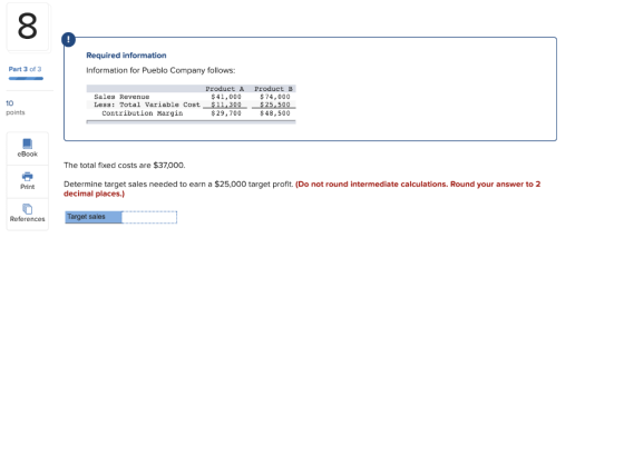 Required information Information for Pueblo Company follows: Part 3 of 3 Sales Revenue Less: Total Variable Cost Contribution