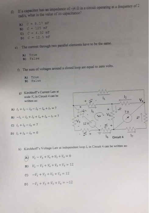 d) If a capacitor has an impedance of-j4 Ω in a circuit operating at a frequency 012 rad/s, what is the value of its capacitance? A) C= 8.17 mF c) c 4.32 mF D) C- 12.5 mF two parallel elements have to be the same. A) True B) Faise f The sum of voltages around a closed loop are equal to zero volts. A) True B) False g) Kirchhoffs Current Law at node Ve in Circuit 4 can be written as: 12 T5 7 A B)-11-12 + 13 + 14 + 16-17 = 7 C) 11 +2-4-7 D) 11 + 12-14 = 0 12 6 Circuit 4 7 h) Kirchhoffs Voltage Law at independent loop I, in Circuit 4 can be written as:
