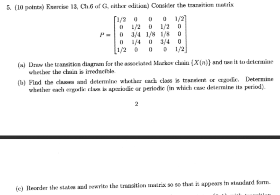 5. (10 points) Exercise 13, Ch.6 of G, cither edition) Consider the transition matrix [1/2 00 1/2] 0 1/2 0 1/20 P-10 3/4 1/81/8 0 0 1/4 0 3/40 1/2 0 0 0 1/2 (a) Draw the transition diagram for the associated Markov chain (X(n)) and use it to deternine whether the chain is irreducible. (b) Find the classes and determine whcther each class is transient or ergodic. Determine whether each ergodlic class is aperiodic or periodic (in which case determine its period). 2 (e) Reorder the states and rewrite the transition matrix so so that it appears in standard form