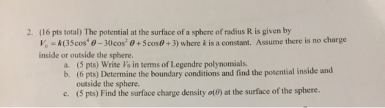 (16 pts total) The potential at the surface of a sphere of radius R is given by Vo k(35cos 0-30cos +5cos+3) where k is a constant. Assume there is no charge inside or outside the sphere. 2. a. (5 pts) Write Vo in terms of Legendre polynomials b. (6 pts) Determine the boundary conditions and find the potential inside and outside the sphere. (5 pts) Find the surface charge density σ(θ) at the surface of the sphere. C.