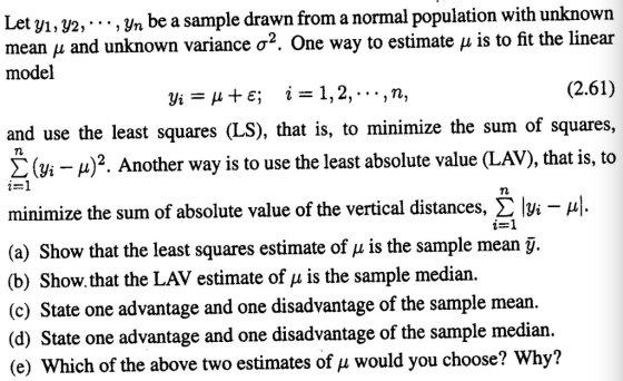 Let yı, y2,-. ., yn be a sample drawn from a normal population with unknown mean μ an model d unknown variance σ2. One way to estimate μ is to fit the linear (2.61) and use the least squares (LS), that is, to minimize the sum of squares, Σ (Vi-A)2. Another way is to use the least absolute value (L AV), that is, to minimize the sum of absolute value of the vertical distances, Σ bi-μ| (a) Show that the least squares estimate of μ is the sample mean-. (b) Show.that the LAV estimate of u is the sample median (c) State one advantage and one disadvantage of the sample mean (d) State one advantage and one disadvantage of the sample median (e) Which of the above two estimates of u would you choose? Why?