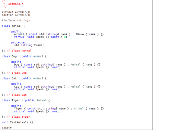 Animals.h #1 fndef ANIMALS-H #define ANIMALSH #include <string> class Animal { - public: Animal (const std::string&name: fName( name virtual void Speak O const0 th protected: std::string fName; !; // class Animal class Dogpublic Animal public: Dog (const std::string& nameAnimal ( name virtual void SpeakO const; //class Dog class Cat public Animal f public: Cat ( const std::string& nameAnimal(name) t virtual void Speak O const; 1; // class Cat class Tiger:public Animal public: Tiger( const std::string& name : Animal name virtual void Speak O const; //class Tiger void TestAnimals O; #endif