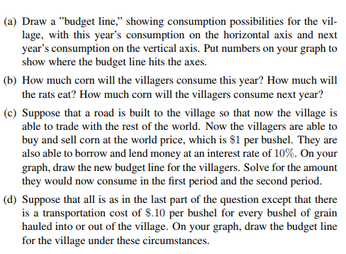 (a) Draw a budget line, showing consumption possibilities for the vil lage, with this years consumption on the horizontal axis and next years consumption on the vertical axis. Put numbers on your graph to show where the budget line hits the axes. (b) How much corn will the villagers consume this year? How much will the rats eat? How much corn will the villagers consume next year? (c) Suppose that a road is built to the village so that now the village is able to trade with the rest of the world. Now the villagers are able to buy and sell corn at the world price, which is $1 per bushel. They are also able to borrow and lend money at an interest rate of 10%. On your graph, draw the new budget line for the villagers. Solve for the amount they would now consume in the first period and the second period. (d) Suppose that all is as in the last part of the question except that there is a transportation cost of S.10 per bushel for every bushel of grain hauled into or out of the village. On your graph, draw the budget line for the village under these circumstances.