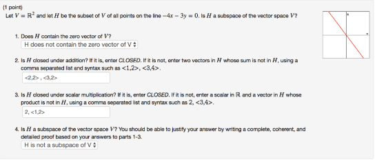 1 point) Let V R2 and let H be the subset of V of all points on the line-4x-3y-0. Is H a subspace of the vector space V? 1. Does H contain the zero vector of V? | H does not contain the zero vector of V | 2. Is H closed under addition? If it is, enter CLOSED. If it is not, enter two vectors in H whose sum is not in H, using a comma separated list and syntax such as <1,2>, <3,4> 2,2>, <3,2> 3. Is H closed under scalar multiplication? If it is, enter CLOSED. If it is not, enter a scalar in R and a vector in H whose product is not in H, using a comma separated list and syntax such as 2, <3,4>. 4. Is H a subspace of the vector space V? You should be able to justify your answer by writing a complete, coherent, and detailed proof based on your answers to parts 1-3. H is not a subspace of V