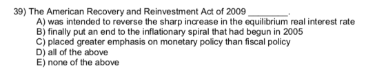 39) The American Recovery and Reinvestment Act of 2009 A) was intended to reverse the sharp increase in the equilibrium real interest rate B) finally put an end to the inflationary spiral that had begun in 2005 C) placed greater emphasis on monetary policy than fiscal policy D) all of the above E) none of the above