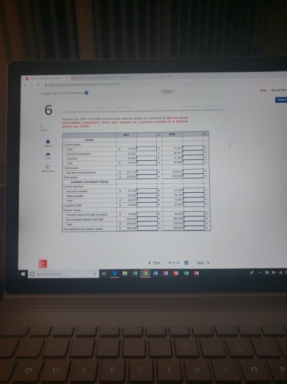 c hitps nenconn Help Save& Exit Chapter 03 Pre-Built Problems 6 Prepare the 2017 and 2018 common-size balance sheets for Just Dew it (Do not round intermediate calculations Enter your answers as a percent rounded to 2 decimal places, e.g. 32.16.) $ 11.05 11,970 26,670 44,625 77,BT5 90,090 s 272,125 350,00D Net plant and equipment 420,000 Liabilities and Owners Equity Current labiities Accounts psyable Nones payable 47,250 24,780 24,325 68,075 21,000 Long tenm dett Owners equty 42,000 284 970 326,970 420,000 $ 42,000 Common stock and paid-in surplus Accumulated retained eamings S 246,925 $ 350,000 Total sabines and ownerssquity < Prey 6 of 10 Next > pe here to search