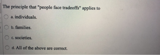 The principle that people face tradeoffs applies to O a. individuals. O b. families. 1 c. societies. O d. All of the above
