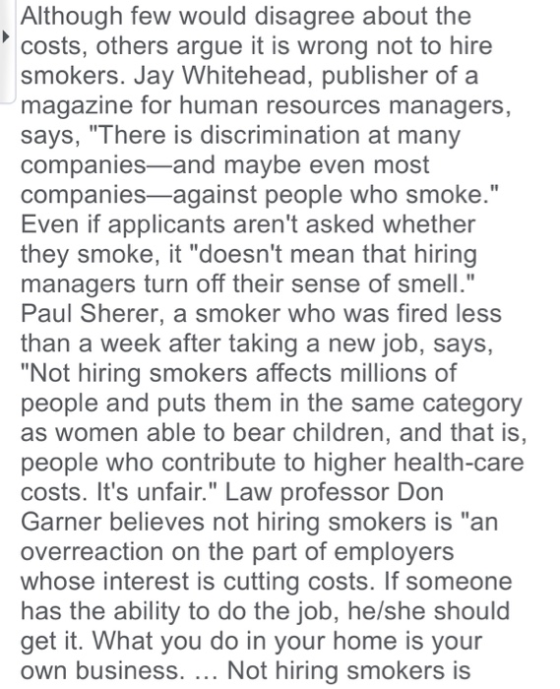 Although few would disagree about the costs, others argue it is wrong not to hire smokers. Jay Whitehead, publisher of a magazine for human resources managers says, There is discrimination at many companies-and maybe even most companies-against people who smoke. Even if applicants arent asked whether they smoke, it doesnt mean that hiring managers turn off their sense of smell. Paul Sherer, a smoker who was fired less than a week after taking a new job, says, Not hiring smokers affects millions of people and puts them in the same category as women able to bear children, and that is people who contribute to higher health-care costs. Its unfair. Law professor Don Garner believes not hiring smokers is an overreaction on the part of employers whose interest is cutting costs. If someone has the ability to do the job, he/she should get it. What you do in your home is your own business. Not hiring smokers is