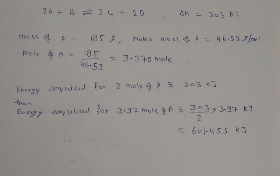 2A + B ² 20 + 2D , DH = 303 k] mass of A = mole & A = 185 g molas mass of A = 46.59 g/mol 185 = 3.970 mole 46.59 Energy requi