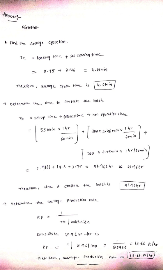 Iiver-ha- Find the Average Cyete tine. Tc -loading time,十processing time- = o.15 3,46 = 4.91min Thue#0 re , arerale cycle time is 、4.21min 7b sel-up tin, e +proces s Hmc t non operation time- # 300x 3.yf min x 1hr 0 min 6om in 300 X 05min x tby /6omin 2 1.96 hr 구 Detu mine tae ae rage. predvelton rate 2 P RP-