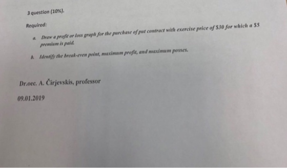 3 question (10%). Required: Draw a profit or loss graph for the purchase of put contract with exercise price of s30 for which a SS premium is paid a. b. Identify the break-even point, maximum profit, and maximum posses Dr.oec. A. Cirjevskis, professor 09.01.2019