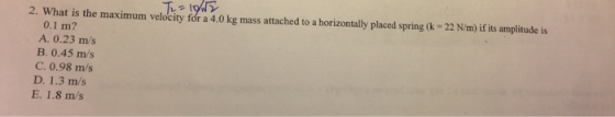 2. What is the maximum velocity for a 4.0 kg mass attached to a horizontally placed spring (-22 N/m)if its amplitude is 0.1 m? rn A. 0.23 m/s B. 0.45 m/s C. 0.98 m/s D. 1.3 m/s E. 1.8 m/s