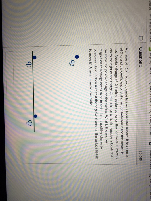 D | Question 5 18 pts A charge of +1.7 micro-coulombs lies on a horizontal surface. It has a mass of 3 kg and the coefficient of static friction between it and the surface is 1.6. Another charge of -2.6 micro-coulombs lies on the horizontal surface 8 cm to the right of the charge. A third charge which is negative is located 20 cm above the positive charge on the surface. What is the smallest magnitude this charge needs to be in order for the positive charge to overcome static friction such that the negative charge on the surface begins to move it? Answer in micro-coulombs. 93 qi 9 g2