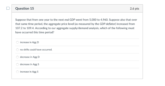 DQuestion 15 2.6 pts Suppose that from one year to the next real GDP went from 5,000 to 4,960. Suppose also that over that same time period, the aggregate price level (as measured by the GDP deflator) increased from 107.2 to 109.4. According to our aggregate supply/demand analysis, which of the following must have occurred this time period? increase in Agg D no shifts could have occurred decrease in Agg D decrease in Agg S increase in Agg S