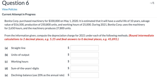 Question 6 --/1 View Policies Current Attempt in Progress Bonita Corp. purchased machinery for $330,000 on May 1, 2020. It is