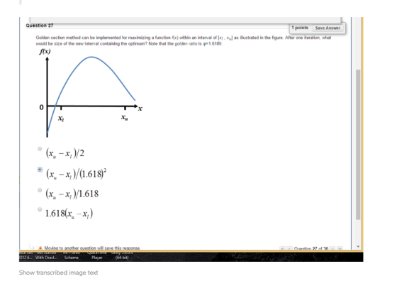 Question 27 1 points Save Answer xul as illustrated in the figure After one iteration, what Golden section method can be implemented for maximizing a function f x within an interval of x, would be size of the new interval containing the optimum? Note that the golden ratio is 1 6180 far) 0 tu (x -x/1.618 x x,/1.618 1.618,-x) Movina to another auestion will save this resoonse Question 27 of 0 Show transcribed image text