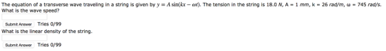 The equation of a transverse wave traveling in a string is given by y-A sin(kx-at). The tension in the string is 18.0 N, A-1 mm, k = 26 rad/m, ω = 745 rad/s. What is the wave speed? Submit Answer Tries 0/99 What is the linear density of the string Submit Answer Tries o/99