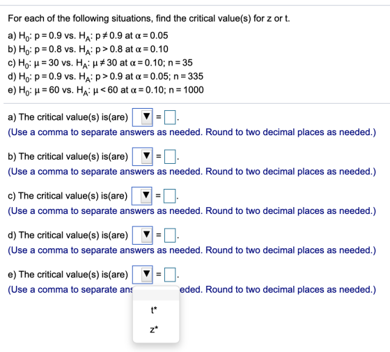 For each of the following situations, find the critical value(s) for z or t. a) Ho: p = 0.9 vs. Ha:p*0.9 at a = 0.05 b) Ho: p