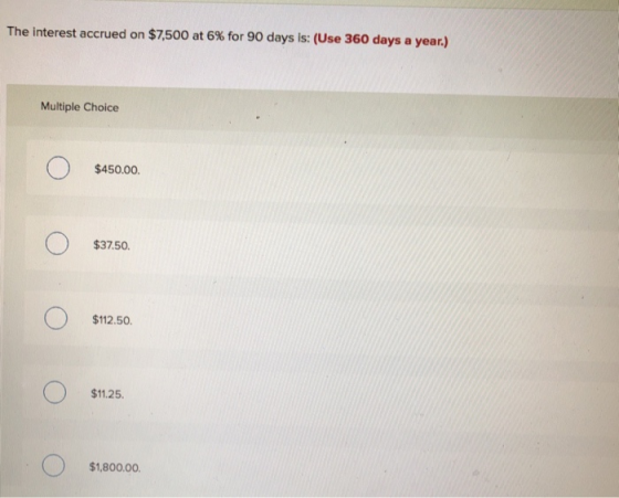 The interest accrued on $7,500 at 6% for 90 days is: (Use 360 days a year.) Multiple Choice $450.00. $37.50. ООО $112.50. $11