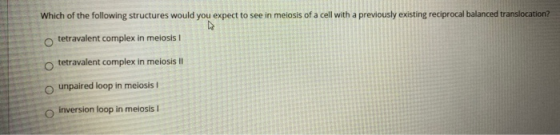 Which of the following structures would you expect to see in meiosis of a cell with a previously existing reciprocal balanced