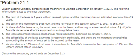 *Problem 21-1 information relates to the lease agreement. 1. The term of the lease is 7 years with no renewal option, and the machinery has an estimated economic life of 9 years. 2. The cost of the machinery is $485,000, and the fair value of the asset on January 1, 2017, is $687,000 3. At the end of the lease term, the asset reverts to the lessor and has a guaranteed residual value of $107,000. Bramble depreciates all of its equipment on a straight-line basis. 4. The lease agreement requires equal annual rental payments, beginning on January 1, 2017. 5. The collectibility of the lease payments is reasonably predictable, and there are no important uncertainties surrounding the amount of costs yet to be incurred by the lessor. 6. Vaughn desires a 10% rate of return on its investments. Brambles incremental borrowing rate is 119, and the lessors implicit rate is unknown. Assume the accounting period ends on December 31.)