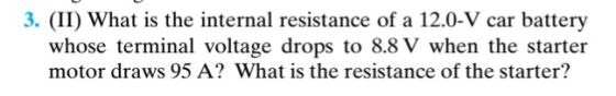 3. (II) What is the internal resistance of a 12.0-V car battery whose terminal voltage drops to 8.8 V when the starter motor draws 95 A? What is the resistance of the starter?