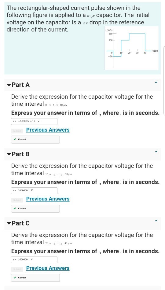 The rectangular-shaped current pulse shown in the following figure is applied to a 0Capacitor. The initial voltage on the capacitor is a sv drop in the reference direction of the current i(mA) 160 100 20 30 40 S0 Part A Derive the expression for the capacitor voltage for the time interval o s i s 10ps. Express your answer in terms of , where is in seconds. u-500000t +15V Previous Answers Correct PartB Derive the expression for the capacitor voltage for the time interval10p2 Express your answer in terms of , where is in seconds. -1000000f V revious Answers Correct Part C Derive the expression for the capacitor voltage for the time interval 20148 t 40ps Express your answer in terms of , where is in seconds. -1600000 V Previous Answers Correct