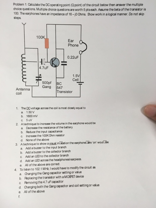 Problem 1:Caiculate the DCoperating point (Qpoint) of the dirauit below then answer the multiple choice questions Multiple choice questions are worth 5 pts each. Assume the beta of the transistor is 100. The earphones have an impedance of 16-jo Ohms Show work in alogical manner. Do not skip steps 100 Ear Phone 0.22uF 4.7uF 1.5V Cell 500pf BC AntennaGang Transistor 1. The DCvoltage across the coil is most dosely equal to a 1.50 V b. 1600 mV 2. Atechnique to increase the volume in the earphone would be a Decrease the resist ance of the battery b. Reduoe the input capacitanoe c Increase the 100K Ohm resstor d. None of the above 3. Atechnique to show a yisual in idation the earphoneläreon woulbe a. Add a buzzer to the input branch b. Add a buzzer to the collector branch c Add an LEDto the collector branch d. Add an LED across the headphonesl earpiece. e. All of the above are correct 4. To listen to 102.1 MHz I would have to modify the darauit as a Changing the Gang capacitor setting or value b. Replacing the transistor with a MOSFET device c Removing the 4.7 uF capacitor d. Changing both the Gang capacitor and coil setting or value e. All of the above
