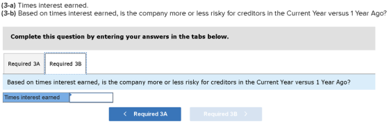 (3-a) Times interest earned. (3-b) Based on times interest earned, is the company more or less risky for creditors in the Cur