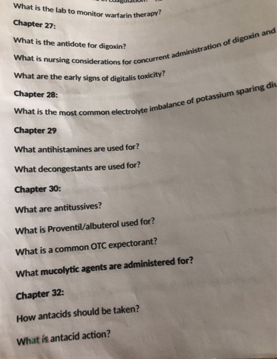 What is the lab to monitor warfarin thera Buldtiolt Chapter 27: apy? What is the antidote for digoxin? digoxin and What is nursing considerations s for concurrent administration of What are the early signs of digitalis to Chapter 28: What is the most electrolyte Chapter 29 What antihistamines are used for? What decongestants are used for? Chapter 30: What are antitussives? What is Proventil/albuterol used for? What is a common OTC expectorant? What mucolytic agents are administered for? Chapter 32: How antacids should be taken? mon electrolyte imbalance of potassium sparing di What is antacid action?