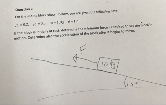 Question 2 For the sliding block shown below, you are given the following data: 4 -0.2, ,-0.3,m-10kg 0-15 f the block is initially at rest, determine the minimum force F required to set the blockin motion. Determine also the acceleration of the block after it begins to move. loh