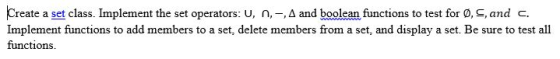 Create a set class. Implement the set operators: u, n-Δ and boolean functions to test for OS, and C. Implement functions to add members to a set, delete members from a set, and display a set. Be sure to test all functions